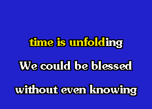 time is unfolding
We could be blessed

without even knowing