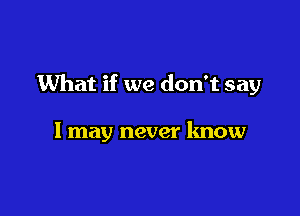 What if we don't say

I may never know