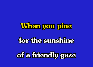 When you pine

for me sunshine

of a friendly gaze
