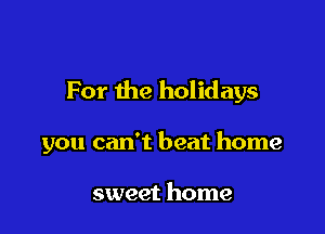 For the holidays

you can't beat home

sweet home