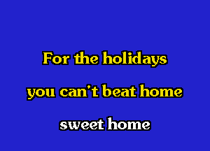 For the holidays

you can't beat home

sweet home