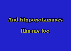 And hippopotamuses

like me too