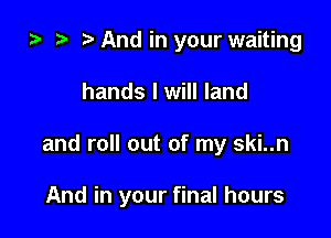 za And in your waiting
hands I will land

and roll out of my ski..n

And in your final hours