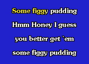 Some figgy pudding
Hmm Honey I guess
you better get em

some figgy pudding