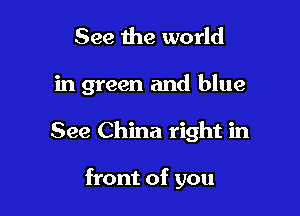 See the world

in green and blue

See China right in

front of you
