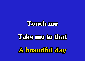 Touch me

Take me to that

A beautiful day