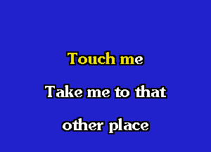 Touch me

Take me to that

other place
