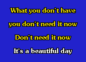 What you don't have
you don't need it now

Don't need it now

It's a beautiful day