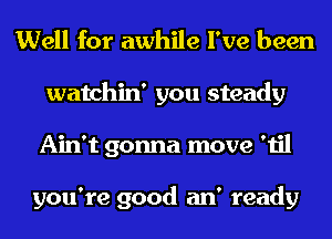 Well for awhile I've been

watchin' you steady
Ain't gonna move 'til

you're good an' ready