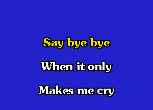 Say bye bye
When it only

Makes me cry