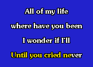 All of my life

where have you been
I wonder if I'll

Until you cried never