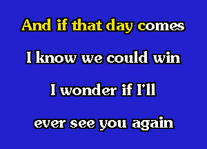 And if that day comes
I know we could win

I wonder if I'll

ever see you again