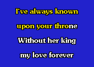 I've always known
upon your Ihrone

Without her king

my love forever I