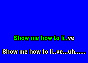 Show me how to li..ve

Show me how to Ii..ve...uh ......