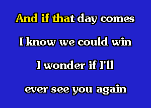 And if that day comes
I know we could win

I wonder if I'll

ever see you again