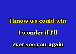 I know we could win

I wonder if I'll

ever see you again