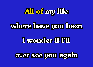 All of my life

where have you been

I wonder if I'll

ever see you again