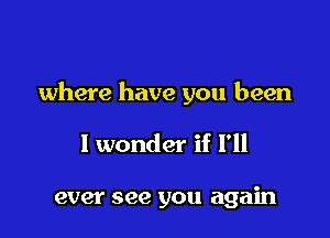 where have you been

I wonder if I'll

ever see you again