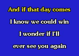 And if that day comes
I know we could win

I wonder if I'll

ever see you again