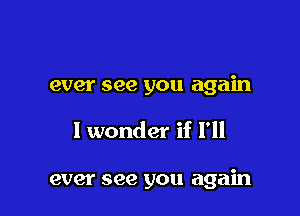 ever see you again

I wonder if I'll

ever see you again