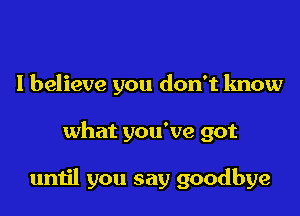 I believe you don't know

what you've got

until you say goodbye