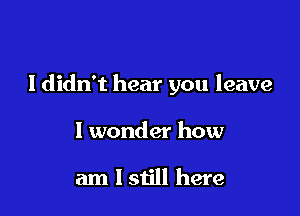 I didn't hear you leave

I wonder how

am 1 still here