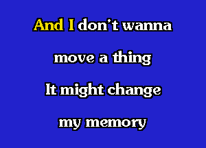 And I don't wanna

move a thing

It might change

my memory