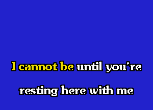 Icannot be until you're

resting here with me