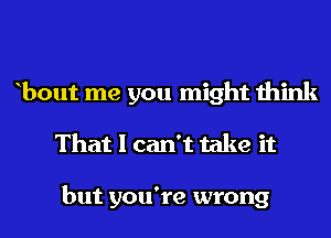 bout me you might think
That I can't take it

but you're wrong