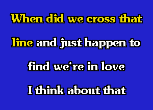 When did we cross that
line and just happen to

find we're in love

I think about that