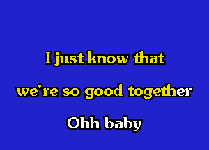 Ijust know that

we're so good together

Ohh baby