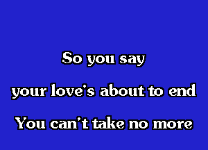 So you say

your love's about to end

You can't take no more