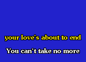 your love's about to end

You can't take no more