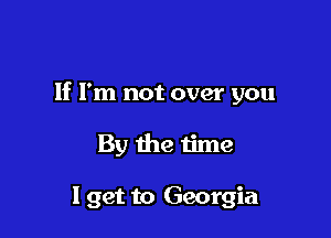 If I'm not over you

By the time

I get to Georgia