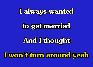 I always wanted
to get married

And I thought

I won't turn around yeah