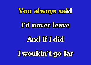 You always said

I'd never leave

And if I did

I wouldn't go far