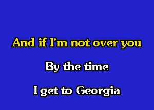 And if I'm not over you

By the time

I get to Georgia