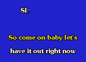 So come on baby let's

have it out right now