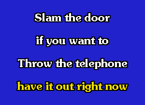 Slam the door
if you want to
Throw the telephone

have it out right now