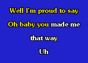 Well I'm proud to say

Oh baby you made me

that way
Uh