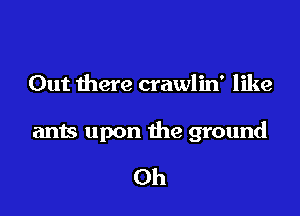 Out there crawlin' like

ants upon the ground

Oh