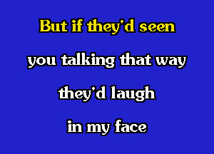 But if they'd seen

you talking that way

they'd laugh

in my face