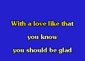 With a love like that

you know

you should be glad