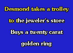 Desmond takes a trolley
to the jeweler's store
Buys a twenty carat

golden ring