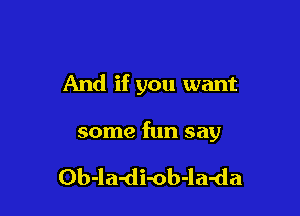 And if you want

some fun say

Ob-la-di-ob-la-da