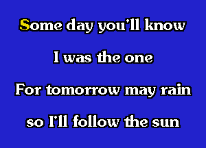 Some day you'll know
I was the one
For tomorrow may rain

so I'll follow the sun