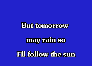 But tomorrow

may rain so

I'll follow the sun