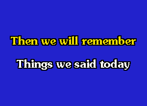 Then we will remember

Things we said today
