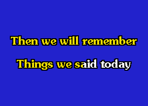 Then we will remember

Things we said today