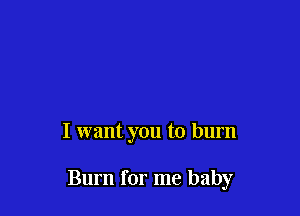 I want you to burn

Burn for me baby